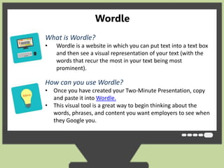 Wordle 
• What is Wordle? 
• Wordle is a website in which you can put text into a text box 
and then see a visual representation of your text (with the 
words that recur the most in your text being most 
prominent). 
clouds give greater prominence to words that appear more frequently in the source text. 
You can tweak your clouds with different fonts, layouts, and color schemes. The images 
you create with Wordle are yours to use however you like. You can print them out, or save 
them to the Wordle gallery to share with your friends. 
How can you use Wordle? 
• Once you have created your Two-Minute Presentation, copy 
and paste it into Wordle. 
• This visual tool is a great way to begin thinking about the 
words, phrases, and content you want employers to see when 
they Google you. 
 