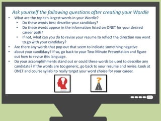Ask yourself the following questions after creating your Wordle 
• What are the top ten largest words in your Wordle? 
• Do these words best describe your candidacy? 
• Do these words appear in the information listed on ONET for your desired 
career path? 
• If not, what can you do to revise your resume to reflect the direction you want 
to go with your candidacy? 
clouds give greater prominence to words that appear more frequently in the source text. 
• You Are can there tweak any your words clouds that with pop different out that fonts, seem layouts, to indicate and something color schemes. negative 
The images 
you • create about your with candidacy? Wordle are yours If so, go to back use however to your Two-you Minute like. You Presentation can print them and out, figure 
or save 
out how to revise this language. 
them to the Wordle gallery to share with your friends. 
• Do your accomplishments stand out or could these words be used to describe any 
candidate? If the words are too generic, go back to your resume and revise. Look at 
ONET and course syllabi to really target your word choice for your career. 
 