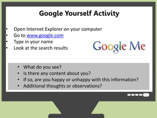 Google Yourself Activity 
• Open Internet Explorer on your computer 
• Go to www.google.com 
• Type in your name 
• Look at the search results 
• What do you see? 
• Is there any content about you? 
• If so, are you happy or unhappy with this information? 
• Additional thoughts or observations? 
 