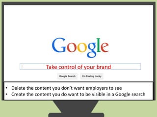 Take control of your brand 
• Delete the content you don’t want employers to see 
• Create the content you do want to be visible in a Google search 
 