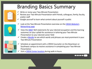 Branding Basics Summary 
 Write or revise your Two-Minute Presentation 
 Review your Two-Minute Presentation with friends, colleagues, family, faculty, 
and/or staff 
 Google yourself to learn what content about yourself is public 
 Look at the Two-Minute Presentation overview on the CREW Website’s 
Networking page 
 View the ONET Skill statements for your desired occupation and the learning 
outcomes on your syllabi for assistance in tailoring your Two-Minute 
Presentation to your desired career field 
 Create a Wordle to see which words and phrases are most prominent in your 
Two-Minute Presentation 
 Schedule an appointment with a CREW Counselor on the Downtown or 
Southwest campus to receive assistance in completing your Two-Minute 
Presentation 
 Visit a CREW Center location during walk-in hours. 
 
