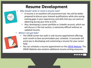 Resume Development 
• Why should I write or revise a resume now? 
• A resume is an excellent self-assessment tool. You will be better 
prepared to discuss your relevant qualifications while also seeing 
existing gaps in your experiences and skills that you can work on 
obtaining during your time at JCTC. 
• Also, developing a career portfolio or LinkedIn account, which we 
will discuss in the last section, is extremely difficult without an 
updated resume. 
• Where I can get help? 
• The CREW Center has walk-in and resume appointment offerings 
each month to best accommodate your schedule. A counselor will 
assist you in developing and customizing a resume for your career 
field. 
• You can schedule a resume appointment on the CREW Website. The 
CREW Website also contains additional resume writing resources. 
 