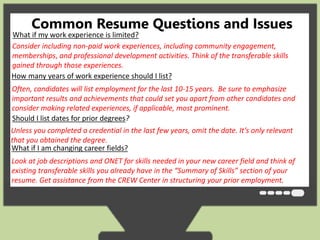 Common Resume Questions and Issues 
What if my work experience is limited? 
Consider including non-paid work experiences, including community engagement, 
memberships, and professional development activities. Think of the transferable skills 
gained through those experiences. 
How many years of work experience should I list? 
Often, candidates will list employment for the last 10-15 years. Be sure to emphasize 
important results and achievements that could set you apart from other candidates and 
consider making related experiences, if applicable, most prominent. 
Should I list dates for prior degrees? 
Unless you completed a credential in the last few years, omit the date. It’s only relevant 
that you obtained the degree. 
What if I am changing career fields? 
Look at job descriptions and ONET for skills needed in your new career field and think of 
existing transferable skills you already have in the “Summary of Skills” section of your 
resume. Get assistance from the CREW Center in structuring your prior employment. 
 