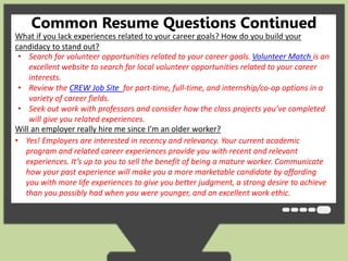 Common Resume Questions Continued 
What if you lack experiences related to your career goals? How do you build your 
candidacy to stand out? 
• Search for volunteer opportunities related to your career goals. Volunteer Match is an 
excellent website to search for local volunteer opportunities related to your career 
interests. 
• Review the CREW Job Site for part-time, full-time, and internship/co-op options in a 
variety of career fields. 
• Seek out work with professors and consider how the class projects you’ve completed 
will give you related experiences. 
Will an employer really hire me since I’m an older worker? 
• Yes! Employers are interested in recency and relevancy. Your current academic 
program and related career experiences provide you with recent and relevant 
experiences. It’s up to you to sell the benefit of being a mature worker. Communicate 
how your past experience will make you a more marketable candidate by affording 
you with more life experiences to give you better judgment, a strong desire to achieve 
than you possibly had when you were younger, and an excellent work ethic. 
 