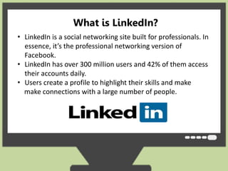 What is LinkedIn? 
• LinkedIn is a social networking site built for professionals. In 
essence, it’s the professional networking version of 
Facebook. 
• LinkedIn has over 300 million users and 42% of them access 
their accounts daily. 
• Users create a profile to highlight their skills and make 
make connections with a large number of people. 
 