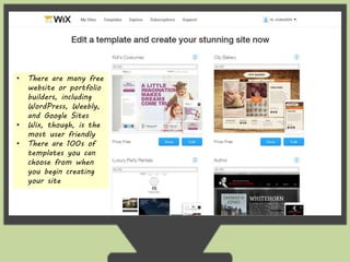 • There are many free 
website or portfolio 
builders, including 
WordPress, Weebly, 
and Google Sites 
• Wix, though, is the 
most user friendly 
• There are 100s of 
templates you can 
choose from when 
you begin creating 
your site 
 