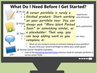 What Do I Need Before I Get Started? 
 An Updated Resume 
A career portfolio is rarely a 
finished product. Start working 
on your portfolio now. You can 
always put “More Work Posted 
Soon” or something similar, as 
a placeholder. That way, you 
can keep adding work as you 
complete it. 
• An updated resume will help you identify your key skills and experiences. 
• As we’ve discussed, creating a career portfolio without a resume will prove 
difficult. 
 Project List 
• Brainstorm any projects, including presentations, volunteer work, publications, 
etc. that you have created. 
 Two-Minute Presentation Review 
• Your Two-Minute Presentation will help you in developing your story. 
• Ask yourself the following questions: 
• What is your theme? 
• What are you trying to convey to someone looking at your portfolio? 
• Do you think your content will begin to reflect your career goals? 
 Review Career Portfolio Examples 
• Look at the Promoting Yourself Online resource sheet for example portfolios in 
various career fields. 
 