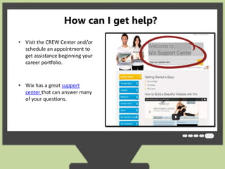 How can I get help? 
• Visit the CREW Center and/or 
schedule an appointment to 
get assistance beginning your 
career portfolio. 
• Wix has a great support 
center that can answer many 
of your questions. 
 
