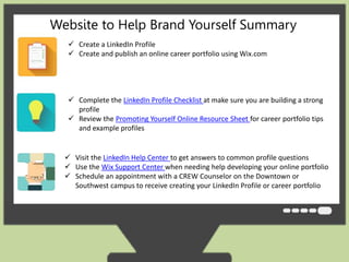 Website to Help Brand Yourself Summary 
 Create a LinkedIn Profile 
 Create and publish an online career portfolio using Wix.com 
 Complete the LinkedIn Profile Checklist at make sure you are building a strong 
profile 
 Review the Promoting Yourself Online Resource Sheet for career portfolio tips 
and example profiles 
 Visit the LinkedIn Help Center to get answers to common profile questions 
 Use the Wix Support Center when needing help developing your online portfolio 
 Schedule an appointment with a CREW Counselor on the Downtown or 
Southwest campus to receive creating your LinkedIn Profile or career portfolio 
 