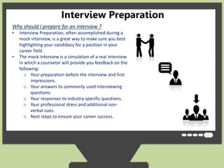 Interview Preparation 
Why should I prepare for an interview ? 
• Interview Preparation, often accomplished during a 
mock interview, is a great way to make sure you best 
highlighting your candidacy for a position in your 
career field. 
• The mock interview is a simulation of a real interview 
in which a counselor will provide you feedback on the 
following: 
o Your preparation before the interview and first 
impressions. 
o Your answers to commonly used interviewing 
questions. 
o Your responses to industry specific questions. 
o Your professional dress and additional non-verbal 
cues. 
o Next steps to ensure your career success. 
 