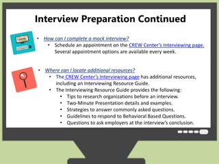 Interview Preparation Continued 
• How can I complete a mock interview? 
• Schedule an appointment on the CREW Center’s Interviewing page. 
Several appointment options are available every week. 
• Where can I locate additional resources? 
• The CREW Center’s Interviewing page has additional resources, 
including an Interviewing Resource Guide. 
• The Interviewing Resource Guide provides the following: 
• Tips to research organizations before an interview. 
• Two-Minute Presentation details and examples. 
• Strategies to answer commonly asked questions. 
• Guidelines to respond to Behavioral Based Questions. 
• Questions to ask employers at the interview’s conclusion. 
 