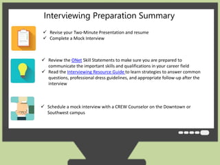 Interviewing Preparation Summary 
 Revise your Two-Minute Presentation and resume 
 Complete a Mock Interview 
 Review the ONet Skill Statements to make sure you are prepared to 
communicate the important skills and qualifications in your career field 
 Read the Interviewing Resource Guide to learn strategies to answer common 
questions, professional dress guidelines, and appropriate follow-up after the 
interview 
 Schedule a mock interview with a CREW Counselor on the Downtown or 
Southwest campus 
 