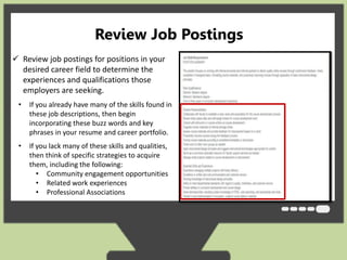 Review Job Postings 
 Review job postings for positions in your 
desired career field to determine the 
experiences and qualifications those 
employers are seeking. 
• If you already have many of the skills found in 
these job descriptions, then begin 
incorporating these buzz words and key 
phrases in your resume and career portfolio. 
• If you lack many of these skills and qualities, 
then think of specific strategies to acquire 
them, including the following: 
• Community engagement opportunities 
• Related work experiences 
• Professional Associations 
 