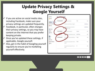 Update Privacy Settings & 
Google Yourself 
 If you are active on social media sites, 
including Facebook, make sure your 
privacy settings are updated frequently. 
 Facebook, in particular, often changes 
their privacy settings, so you may have 
content on the Internet that you prefer 
keeping private. 
 Once you’ve updated these settings, if 
applicable, Google yourself. 
 Also, get in the habit of Googling yourself 
regularly to ensure you’re marketing 
yourself effectively. 
 