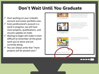 Don’t Wait Until You Graduate 
 Start working on your LinkedIn 
account and career portfolio now. 
 Every professional’s account is a 
work in progress; we will have 
more projects, qualifications, and 
resume updates to make. 
 Waiting to begin will make it more 
difficult to remember all the great 
work you’ve done and are 
currently doing. 
 You can always write that “more 
projects will be posted soon.” 
 