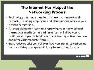 The Internet Has Helped the 
Networking Process 
• Technology has made it easier than ever to network with 
contacts, including employers and other professionals in your 
desired career field. 
• As an adult learner, learning or growing your knowledge of 
these social media terms and resources will allow you to 
better market your valued experiences and qualifications now 
and after your graduate from JCTC. 
• Start today to take control over how you are perceived online 
because hiring managers will likely be searching for you. 
 