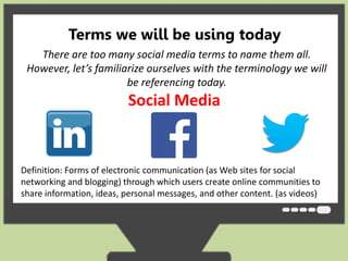 Terms we will be using today 
There are too many social media terms to name them all. 
However, let’s familiarize ourselves with the terminology we will 
be referencing today. 
Social Media 
Definition: Forms of electronic communication (as Web sites for social 
networking and blogging) through which users create online communities to 
share information, ideas, personal messages, and other content. (as videos) 
 