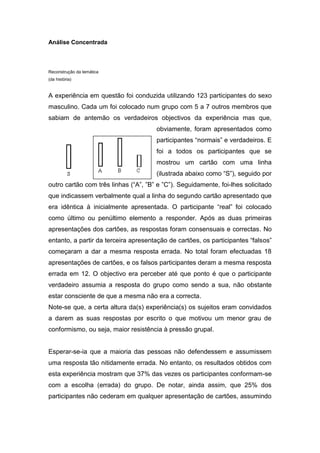 Análise Concentrada



Reconstrução da temática
(da história)


A experiência em questão foi conduzida utilizando 123 participantes do sexo
masculino. Cada um foi colocado num grupo com 5 a 7 outros membros que
sabiam de antemão os verdadeiros objectivos da experiência mas que,
                                      obviamente, foram apresentados como
                                      participantes “normais” e verdadeiros. E
                                      foi a todos os participantes que se
                                      mostrou um cartão com uma linha
                                      (ilustrada abaixo como “S”), seguido por
outro cartão com três linhas (“A”, ”B” e ”C”). Seguidamente, foi-lhes solicitado
que indicassem verbalmente qual a linha do segundo cartão apresentado que
era idêntica à inicialmente apresentada. O participante “real” foi colocado
como último ou penúltimo elemento a responder. Após as duas primeiras
apresentações dos cartões, as respostas foram consensuais e correctas. No
entanto, a partir da terceira apresentação de cartões, os participantes “falsos”
começaram a dar a mesma resposta errada. No total foram efectuadas 18
apresentações de cartões, e os falsos participantes deram a mesma resposta
errada em 12. O objectivo era perceber até que ponto é que o participante
verdadeiro assumia a resposta do grupo como sendo a sua, não obstante
estar consciente de que a mesma não era a correcta.
Note-se que, a certa altura da(s) experiência(s) os sujeitos eram convidados
a darem as suas respostas por escrito o que motivou um menor grau de
conformismo, ou seja, maior resistência à pressão grupal.


Esperar-se-ia que a maioria das pessoas não defendessem e assumissem
uma resposta tão nitidamente errada. No entanto, os resultados obtidos com
esta experiência mostram que 37% das vezes os participantes conformam-se
com a escolha (errada) do grupo. De notar, ainda assim, que 25% dos
participantes não cederam em qualquer apresentação de cartões, assumindo
 