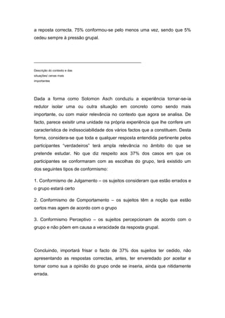 a reposta correcta. 75% conformou-se pelo menos uma vez, sendo que 5%
cedeu sempre à pressão grupal.




___________________________________________________

Descrição do contexto e das
situações/ cenas mais
importantes




Dada a forma como Solomon Asch conduziu a experiência tornar-se-ia
redutor isolar uma ou outra situação em concreto como sendo mais
importante, ou com maior relevância no contexto que agora se analisa. De
facto, parece exisitir uma unidade na própria experiência que lhe confere um
característica de indissociabilidade dos vários factos que a constituem. Desta
forma, considera-se que toda e qualquer resposta entendida pertinente pelos
participantes “verdadeiros” terá ampla relevância no âmbito do que se
pretende estudar. No que diz respeito aos 37% dos casos em que os
participantes se conformaram com as escolhas do grupo, terá existido um
dos seguintes tipos de conformismo:

1. Conformismo de Julgamento – os sujeitos consideram que estão errados e
o grupo estará certo

2. Conformismo de Comportamento – os sujeitos têm a noção que estão
certos mas agem de acordo com o grupo

3. Conformismo Perceptivo – os sujeitos percepcionam de acordo com o
grupo e não põem em causa a veracidade da resposta grupal.




Concluindo, importará frisar o facto de 37% dos sujeitos ter cedido, não
apresentando as respostas correctas, antes, ter enveredado por aceitar e
tomar como sua a opinião do grupo onde se inseria, ainda que nitidamente
errada.
 
