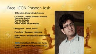 Face ICON Prasoon Joshi
• Chlormint - Dobara Mat Poochna
Coca Cola - Thanda Matlab Coca Cola
Yaaran Da Tashan
Thande Ka Tadka
Piyo Sar Utha Ke
Boond Boond Khushi Khushi
• Happydent - Ismile please
Parachute - Gorgeous Hamesha
Radio Mirchi - Mirchi Sunne Wale Always
Khush
• NDTV India (Sach dikhate hain hum),
• Saffola (Abhi to main jawan hoon) LG,
Marico
 
