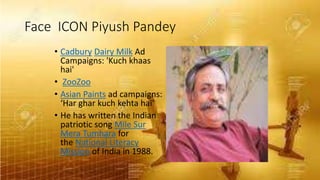 Face ICON Piyush Pandey
• Cadbury Dairy Milk Ad
Campaigns: 'Kuch khaas
hai'
• ZooZoo
• Asian Paints ad campaigns:
‘Har ghar kuch kehta hai’
• He has written the Indian
patriotic song Mile Sur
Mera Tumhara for
the National Literacy
Mission of India in 1988.
 