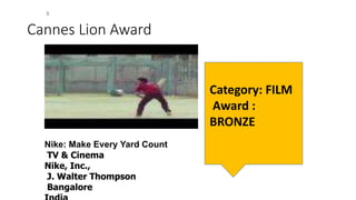Cannes Lion Award
Nike: Make Every Yard Count
TV & Cinema
Nike, Inc.,
J. Walter Thompson
Bangalore
Category: FILM
Award :
BRONZE
 