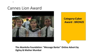 Cannes Lion Award
The Akanksha Foundation: "Message Barter" Online Advert by
Ogilvy & Mather Mumbai
Category:Cyber
Award : BRONZE
 