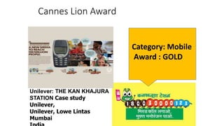 Cannes Lion Award
Unilever: THE KAN KHAJURA
STATION Case study
Unilever,
Unilever, Lowe Lintas
Mumbai
Category: Mobile
Award : GOLD
 
