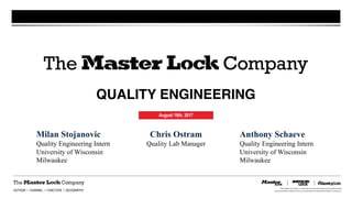 ©2016 by Master Lock Company LLC. All rights reserved. No part of this document may be shared with third parties,
reproduced, transmitted or modified in any form or by any means without prior written permission of Master Lock Company LLC.AUTHOR I CHANNEL I FUNCTION I GEOGRAPHY
QUALITY ENGINEERING
August 16th, 2017
Milan Stojanovic
Quality Engineering Intern
University of Wisconsin
Milwaukee
Chris Ostram
Quality Lab Manager
Anthony Schaeve
Quality Engineering Intern
University of Wisconsin
Milwaukee
 