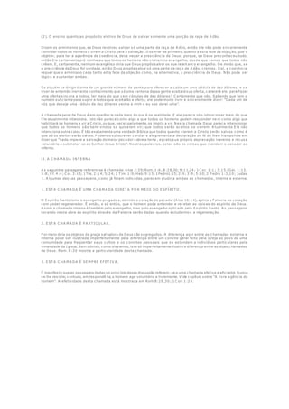 (2). O ensino quanto ao propósito eletivo de Deus de salvar somente uma porção da raça de A dão.
Dizem os arminianos que, se Deus resolveu salvar só uma parte da raça de A dão, então ele não pode sinceramente
convidar todos os homens a virem a C risto para a salvação . O bserve -se primeiro, quanto a esta faze da objeção, que o
objetor, para ter a aparência de coerência, deve negar a presciência de Deus; porque, se Deus preconheceu tudo,
então Ele certamente pré-conheceu que todos os homens não creriam no evangelho, desde que vemos que todos não
crêem. E, certamente, nenhum evangélico diria que Deus propôs salvar os que rejeit am o evangelho. De modo que, se
a presciência de Deus for verdade, então Deus propôs salvar só uma parte da raça de A dão, crentes. Daí, a coerência
requer que o arminiano ceda tanto esta faze da objeção como, na alternativa, a presciência de Deus. Não pode ser
lógico e sustentar ambas.
Se alguém se dirigir diante de um grande número de gente para oferecer a cada um uma cédula de dez dólares, e se
tiver de antemão inerrante conhecimento que só uma centena dessa gente aceitará sua oferta, carecerá ele, para fazer
uma oferta sincera a todos, ter mais do que cem cédulas de dez dólares? C ertamente que não. Sabendo que tem o
numero suficiente para suprir a todos que aceitarão a oferta, ele pode muito livre e sinceramente dizer: “C ada um de
vós que deseje uma cédula de dez dólares venha a mim e eu vos darei uma”.
A chamada geral de Deus é em aparência nada mais do que é na realidade. E ele parece não intencionar mais do que
Ele atualmente intenciona. Isto não parece como algo a que todos os homens podem responder ne m como algo que
habilitará os homens a vir a C risto, ou que, necessariamente, os impila a vir. Nesta chamada Deus parece intencionar
que todos os homens são bem-vindos se quiserem vir; que todos serão aceitos se vierem. A tualmente Ele não
intenciona outra coisa. É tão exatamente uma verdade Bíblica que todos quanto vierem a C risto serão salvos como é
que só os eleitos serão salvos. P odemos subscrever cordial e alegremente a declaração de fé de New Hampshire em
dizer que “nada impede a salvação do maior pecador sobre a terra , exceto sua própria depravação inerente e recusa
voluntária a submeter-se ao Senhor Jesus Cristo”. Noutras palavras, estas são as coisas que mandam o pecador ao
inferno.
II. A C HA M A DA INT ERNA
A s seguintes passagens referem-se à chamada: A tos 2:39; Rom. 1:6; 8:28,30; 9:11,24; 1C or. 1:1; 7:15; Gal. 1:15;
5:8; Ef. 4:4; C ol. 3:15; 1Tes. 2:14; 5:24; 2 T im. 1:9; Heb. 9:15; 1Pedro1:15; 2:9; 3:9; 5:10; 2 P edro 1:3,10; Judas
1. A lgumas dessas passagens, como já foram indicadas, parecem aludir a ambas as chamadas, interna e externa.
1. EST A C HA M A DA É U M A C HA M A DA DIRET A P O R M EIO DO ESP ÍRIT O .
O Espírito Santo toma o evangelho pregado e, abrindo o coração do pecador (A tos 16:14), aplica a P alavra ao coração
com poder regenerador. É então, e só então, que o homem pode entender e receber as coisas do espírito de Deus.
A ssim a chamada interna é também pelo evangelho, mas pelo evangelho aplicado pelo Espírito Santo. A s passagens
tocando nesta obra do espírito através da P alavra serão dadas quando estudarmo s a regeneração.
2. EST A C HA M A DA É P A RT IC U LA R.
P or meio dela os objetos da graça salvadora de Deus são segregados. A diferença aqui entre as chamadas externa e
interna pode ser ilustrada imperfeitamente pela diferença entre um convite geral feito pela igreja ao povo de uma
comunidade para freqüentar seus cultos e os convites pessoais que se estendem a indivíduos particulares pela
irmandade da Igreja. Sem dúvida, como dissemos, isto só imperfeitamente ilustra a diferença entre as duas chamadas
de Deus. Rom. 8:30 mostra a particularidade desta chamada.
3. EST A C HA M A DA É SEM P RE EFET IV A .
É manifesto que as passagens dadas no princípio dessa discussão referem-se a uma chamada efetiva e eficiente. Nunca
se lhe resiste; contudo, em respondê-la, o homem age voluntária e livremente. V ide capítulo sobre “A livre a gência do
homem”. A efetividade desta chamada está mostrada em Rom.8:28,30; 1C or. 1:24.
 