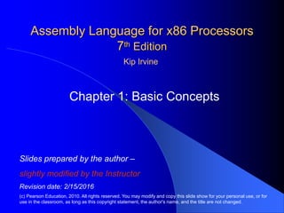 Assembly Language for x86 Processors
7th Edition
Chapter 1: Basic Concepts
(c) Pearson Education, 2010. All rights reserved. You may modify and copy this slide show for your personal use, or for
use in the classroom, as long as this copyright statement, the author's name, and the title are not changed.
Slides prepared by the author
slightly modified by the Instructor
Revision date: 2/15/2016
Kip Irvine
 