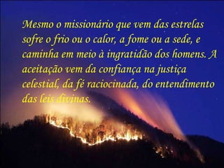 Mesmo o missionário que vem das estrelas sofre o frio ou o calor, a fome ou a sede, e caminha em meio à ingratidão dos homens. A aceitação vem da confiança na justiça celestial, da fé raciocinada, do entendimento das leis divinas.  