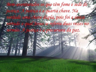 Bem-aventurados os que têm fome e sede de justiça. A justiça é a quarta chave. Na verdade uma chave dupla, pois foi a única  virtude a qual Jesus se referiu duas vezes no sermão. A justiça é a precursora da paz.  