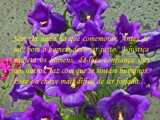 Sem ela nada há que comemorar. Antes de ser  bom o homem deve ser justo. A justiça aquieta os homens, dá-lhes confiança uns nos outros, faz com que se sintam humanos. Essa é a chave mais dif í cil de ser forjada.  