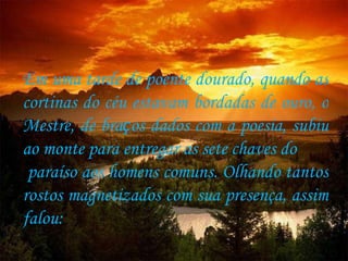 Em uma tarde de poente dourado, quando as cortinas do céu estavam bordadas de ouro, o Mestre, de bra ç os dados com a poesia, subiu ao monte para entregar as sete chaves do paraíso aos homens comuns. Olhando tantos rostos magnetizados com sua presença, assim falou:  