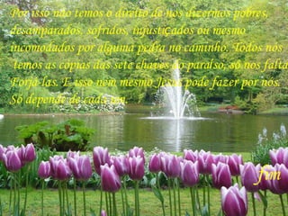 Por isso não temos o direito de nos dizermos pobres,  desamparados, sofridos, injusti ç ados ou mesmo  incomodados por alguma pedra no caminho. Todos nós temos as cópias das sete chaves do para í so, só nos falta  Forjá-las. E isso nem mesmo Jesus pode fazer por nós.  Só depende de cada um.  f im   Fim 