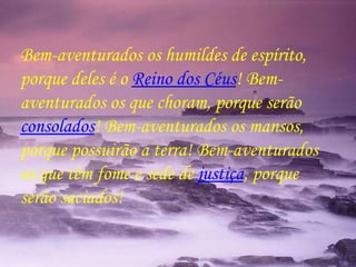 Bem-aventurados os humildes de espírito, porque deles é o  Reino dos Céus ! Bem-aventurados os que choram, porque serão  consolados ! Bem-aventurados os mansos, porque possuirão a terra! Bem-aventurados os que têm fome e sede de  justiça , porque serão saciados! 