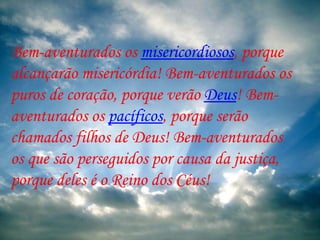 Bem-aventurados os  misericordiosos , porque alcançarão misericórdia! Bem-aventurados os puros de coração, porque verão  Deus ! Bem-aventurados os  pacíficos , porque serão chamados filhos de Deus! Bem-aventurados os que são perseguidos por causa da justiça, porque deles é o Reino dos Céus!  