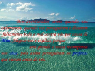 Bem-aventurados sereis quando vos caluniarem, quando vos perseguirem e disserem  falsamente todo o mal contra vós por causa de  Mim . Alegrai-vos e exultai, porque  será grande a vossa recompensa nos  céus , pois assim perseguiram os  profetas  que vieram antes de vós. 