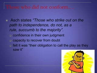 Those who did not conform…


Asch states “Those who strike out on the
path to independence, do not, as a
rule, succumb to the majority”.




confidence in their own judgment
capacity to recover from doubt
felt it was “their obligation to call the play as they
saw it”

 