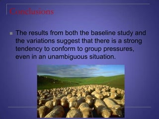 Conclusions


The results from both the baseline study and
the variations suggest that there is a strong
tendency to conform to group pressures,
even in an unambiguous situation.

 