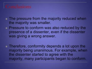 Conclusions






The pressure from the majority reduced when
the majority was smaller.
Pressure to conform was also reduced by the
presence of a dissenter, even if the dissenter
was giving a wrong answer.
Therefore, conformity depends a lot upon the
majority being unanimous. For example, when
the dissenter started to agree with the
majority, many participants began to conform.

 