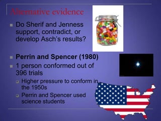 Alternative evidence


Do Sherif and Jenness
support, contradict, or
develop Asch’s results?



Perrin and Spencer (1980)
1 person conformed out of
396 trials







Higher pressure to conform in
the 1950s
Perrin and Spencer used
science students

 