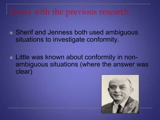 Issues with the previous research


Sherif and Jenness both used ambiguous
situations to investigate conformity.



Little was known about conformity in nonambiguous situations (where the answer was
clear)

 