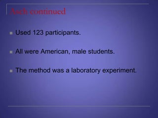 Asch continued


Used 123 participants.



All were American, male students.



The method was a laboratory experiment.

 