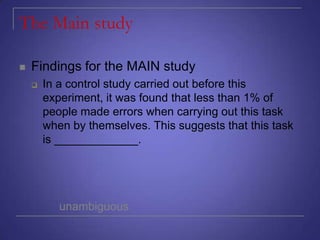 The Main study


Findings for the MAIN study


In a control study carried out before this
experiment, it was found that less than 1% of
people made errors when carrying out this task
when by themselves. This suggests that this task
is _____________.

unambiguous

 