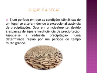 O que é a seca?É um período em que as condições climáticas de um lugar se alteram devido á excepcional ausência de precipitações. Ocorrem principalmente, devido à escassez de água e insuficiência de precipitação. Associa-se à reduzida precipitação numa determinada região por um período de tempo muito grande.
