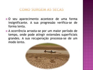 O seu aparecimento acontece de uma forma insignificante. A sua progressão verifica-se de forma lenta. A ocorrência arrasta-se por um maior período de tempo, onde pode atingir extensões superficiais grandes. A sua recuperação processa-se de um modo lento.Como surgem as secas