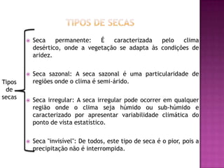 Tipos de secasSeca permanente: É caracterizada pelo clima desértico, onde a vegetação se adapta às condições de aridez.Seca sazonal: A seca sazonal é uma particularidade de regiões onde o clima é semi-árido.Seca irregular: A seca irregular pode ocorrer em qualquer região onde o clima seja húmido ou sub-húmido e caracterizado por apresentar variabilidade climática do ponto de vista estatístico.Seca "invisível": De todos, este tipo de seca é o pior, pois a precipitação não é interrompida.Tipos de secas