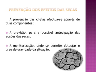 Prevenção dos efeitos das secasA prevenção das cheias efectua-se através de duas componentes : A previsão, para a possível antecipação das acções das secas; A monitorização, onde se permite detectar o grau de gravidade da situação.
